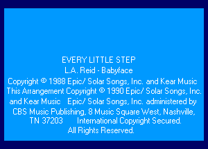 EVERY LITTLE STEP

LA. Reid - Babyface
Copyright (9 1888 Epic! Solar Songs, Inc. and Kear Music
This Arrangement Copyright (9 1888 Epic! Solar Songs, Inc.

and Kear Music Epic! Solar Songs, Inc. administered by

CBS Music Publishing, 8 Music Square West, Nashville,
TN 3?283 International Copyright Secured.

All Rights Reserved.