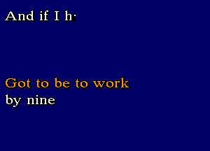 And if I 11-

Got to be to work
by nine