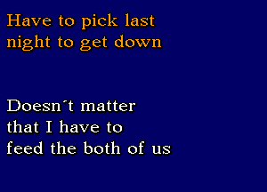 Have to pick last
night to get down

Doesn't matter
that I have to
feed the both of us