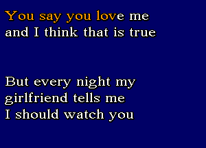 You say you love me
and I think that is true

But every night my
girlfriend tells me
I should watch you