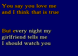 You say you love me
and I think that is true

But every night my
girlfriend tells me
I should watch you