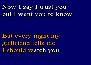 Now I say I trust you
but I want you to know

But every night my
girlfriend tells me
I should watch you