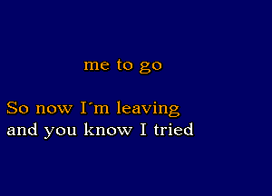 me to go

So now I'm leaving
and you know I tried