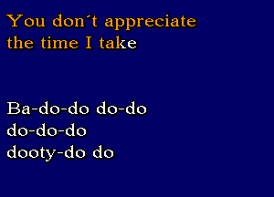 You don't appreciate
the time I take

Ba-do-do do-do
do-do-do
dooty-do do