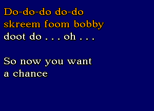 Do-do-do do-do
skreem foom bobby
dootdo...oh...

So now you want
a chance