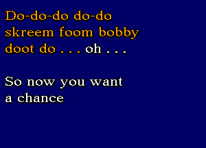 Do-do-do do-do
skreem foom bobby
dootdo...oh...

So now you want
a chance