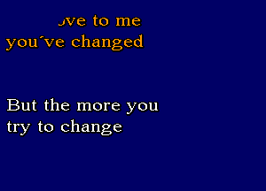 we to me
you've changed

But the more you
try to change