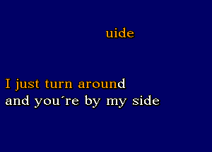 I just turn around
and you're by my side