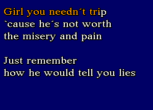 Girl you needn't trip
ocause he's not worth
the misery and pain

Just remember
how he would tell you lies