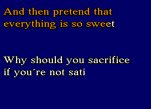 And then pretend that
everything is so sweet

XVhy should you sacrifice
if you're not sati