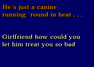 He's just a canine
running 'round in heat . . .

Girlfriend how could you
let him treat you so bad