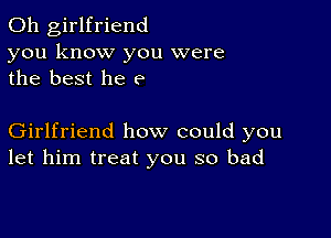 0h girlfriend
you know you were
the best he e

Girlfriend how could you
let him treat you so bad