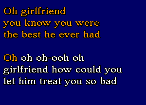 0h girlfriend
you know you were
the best he ever had

Oh oh oh-ooh oh
girlfriend how could you
let him treat you so bad