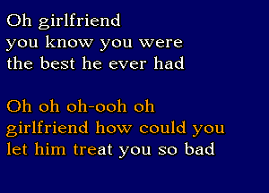 0h girlfriend
you know you were
the best he ever had

Oh oh oh-ooh oh
girlfriend how could you
let him treat you so bad