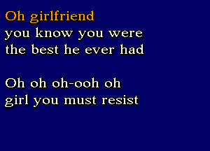 0h girlfriend
you know you were
the best he ever had

Oh oh oh-ooh oh
girl you must resist