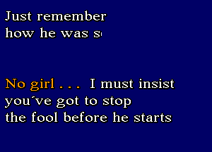 Just remember
how he was SI

No girl . . . I must insist
you've got to stop
the fool before he starts