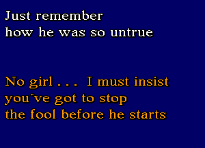 Just remember
how he was so untrue

No girl . . . I must insist
you've got to stop
the fool before he starts