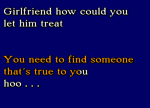 Girlfriend how could you
let him treat

You need to find someone
that's true to you
hoo . . .