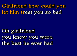 Girlfriend how could you
let him treat you so bad

Oh girlfriend
you know you were
the best he ever had