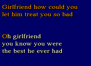 Girlfriend how could you
let him treat you so bad

Oh girlfriend
you know you were
the best he ever had