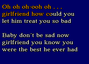 Oh oh oh-ooh oh . . .
girlfriend how could you
let him treat you so bad

Baby don't be sad now
girlfriend you know you
were the best he ever had