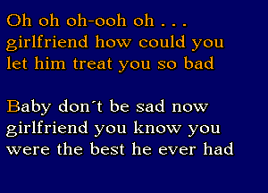 Oh oh oh-ooh oh . . .
girlfriend how could you
let him treat you so bad

Baby don't be sad now
girlfriend you know you
were the best he ever had