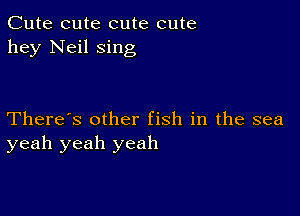 Cute cute cute cute
hey Neil sing

There's other fish in the sea
yeah yeah yeah