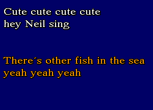 Cute cute cute cute
hey Neil sing

There's other fish in the sea
yeah yeah yeah