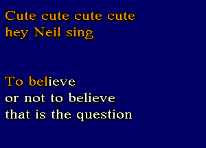 Cute cute cute cute
hey Neil sing

To believe
or not to believe
that is the question