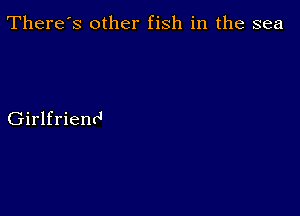 There's other fish in the sea

Girlfriend