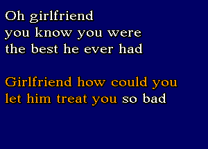 0h girlfriend
you know you were
the best he ever had

Girlfriend how could you
let him treat you so bad