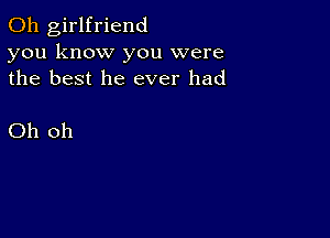 0h girlfriend
you know you were
the best he ever had

Oh oh