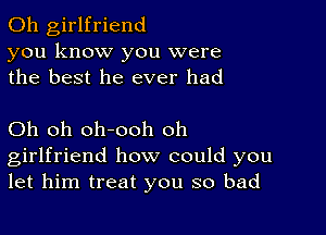 0h girlfriend
you know you were
the best he ever had

Oh oh oh-ooh oh
girlfriend how could you
let him treat you so bad