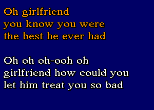 0h girlfriend
you know you were
the best he ever had

Oh oh oh-ooh oh
girlfriend how could you
let him treat you so bad