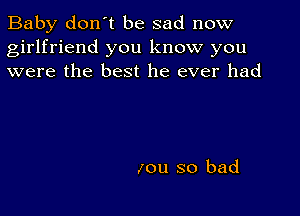 Baby don't be sad now
girlfriend you know you
were the best he ever had

zou so bad