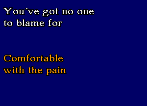 You've got no one
to blame for

Comfortable
with the pain