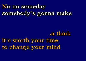 No no someday
somebody's gonna make

.u think
ifs worth your time
to change your mind