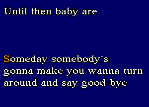 Until then baby are

Someday somebody's
gonna make you wanna turn
around and say good-bye