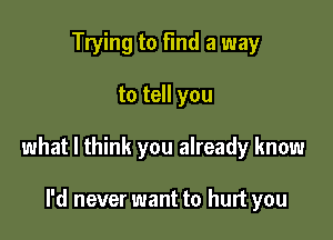 Trying to find a way

to tell you

what I think you already know

I'd never want to hurt you