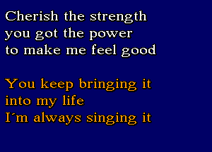 Cherish the strength
you got the power
to make me feel good

You keep bringing it
into my life
I'm always singing it