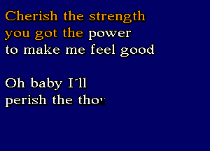 Cherish the strength
you got the power
to make me feel good

Oh baby Itll
perish the tho'