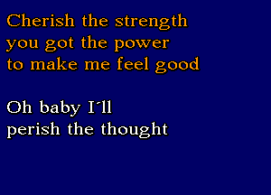 Cherish the strength
you got the power
to make me feel good

Oh baby Itll
perish the thought