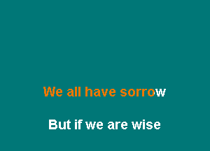 We all have sorrow

But if we are wise