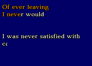 0f ever leaving
I never would

I was never satisfied with
cz