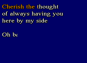 Cherish the thought
of always having you
here by my side

Oh be