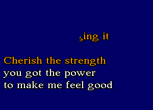 Bing it

Cherish the strength
you got the power
to make me feel good