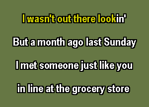 I wasn't out there lookin'
But a month ago last Sunday
I met someonejust like you

in line at the grocery store