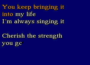 You keep bringing it
into my life
I'm always Singing it

Cherish the strength
you gc