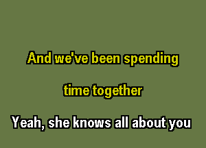 And we've been spending

time together

Yeah, she knows all about you