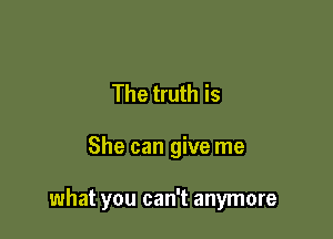 The truth is

She can give me

what you can't anymore